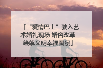 “爱情巴士”驶入艺术婚礼现场 婚俗改革绘就文明幸福图景